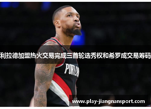 利拉德加盟热火交易完成三首轮选秀权和希罗成交易筹码